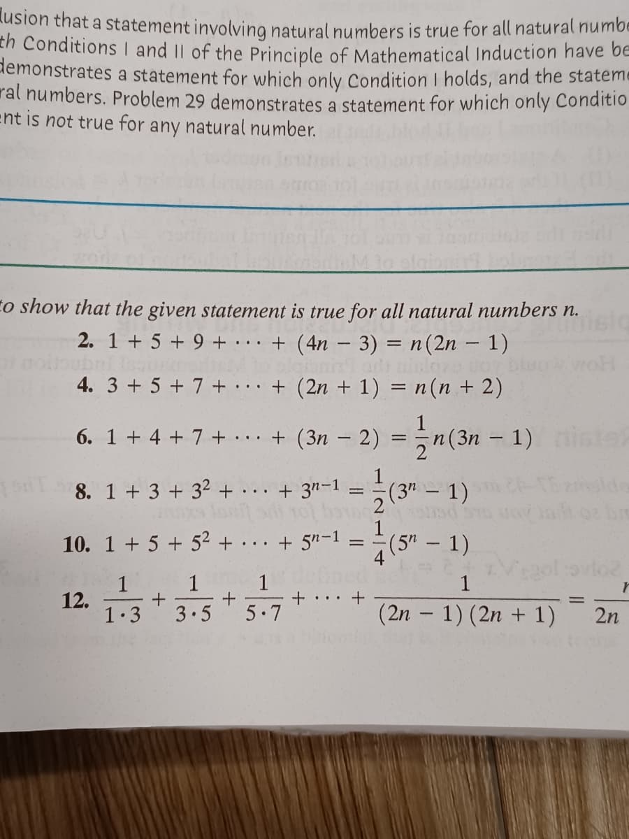 lusion that a statement involvina natural numbers is true for all natural numbe
th Conditions I and II of the Principle of Mathematical Induction have be
demonstrates a statement for which only Condition I holds, and the stateme
ral numbers. Problem 29 demonstrates a statement for which only Conditio
ent is not true for any natural number.
to show that the given statement is true for all natural numbers n.
2. 1 + 5 + 9 + ·
+ (4n – 3) = n(2n – 1)
...
4. 3 + 5 + 7 + + (2n + 1) = n(n + 2)
6. 1 + 4 + 7 + . . · + (3n – 2) = n(3n – 1)
+ 3"-1
1
(3"- 1)
8. 1 + 3 +32 + ..
10. 1 + 5 + 52 + .
+ 5n-1
(5" - 1)
..
= -
1
1
1
1
12.
1.3
+ ..
3.5
5 7
(2n – 1) (2n + 1)
2n
