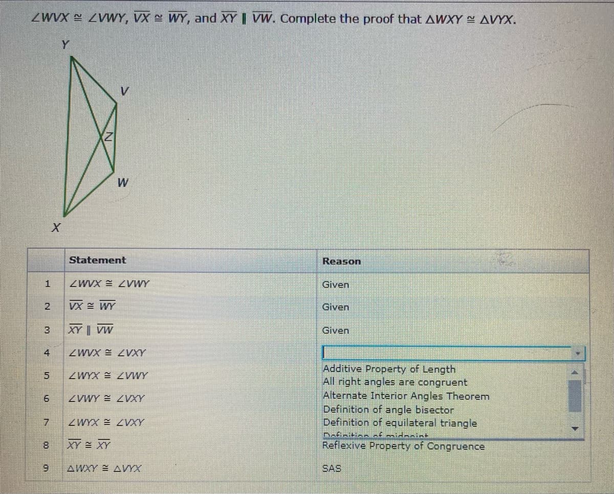 ZWVX ZVWY, VX WY, and XY | VW. Complete the proof that AWXY AVYX.
Y
W
Statement
Reason
ZWVX ZVWY
Given
2.
VX E WY
Given
3.
XY || VW
Given
4
ZWVX ZVXY
Additive Property of Length
All right angles are congruent
Alternate Interior Angles Theorem
Definition of angle bisector
Definition of equilateral triangle
Dafinition nf midneint
Reflexive Property of Congruence
5.
ZWYX ZVWY
ZVWY E ZVXY
7.
ZWYX ZVXY
8.
XY = XY
6.
AWXY AVYX
SAS
co
