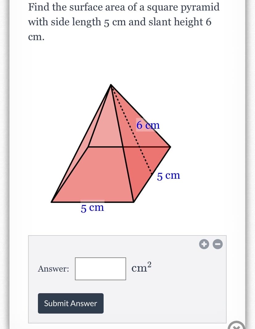 Find the surface area of a square pyramid
with side length 5 cm and slant height 6
cm.
6 cm
5 cm
5 cm
Answer:
cm?
Submit Answer

