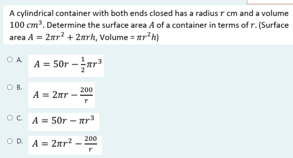 A cylindrical container with both ends closed has a radius r cm and a volume
100 cm³. Determine the surface area A of a container in terms of r. (Surface
area A = 2nr? + 2arh, Volume =
%3D
O A.
A = 50r – -ar³
2
O B.
200
A= 2πr
r
A = 50r – ar3
200
O D. A = 2Ttr²
-
r
