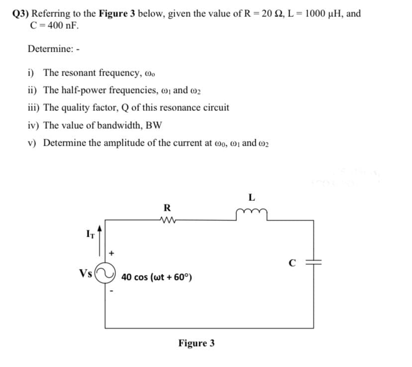 Q3) Referring to the Figure 3 below, given the value of R = 20 52, L = 1000 µH, and
C = 400 nF.
Determine: -
i) The resonant frequency, o
ii) The half-power frequencies, 1 and 2
iii) The quality factor, Q of this resonance circuit
iv) The value of bandwidth, BW
v) Determine the amplitude of the current at 0, 1 and 002
L
R
ww
IT
40 cos (wt + 60°)
Vs
Figure 3
C