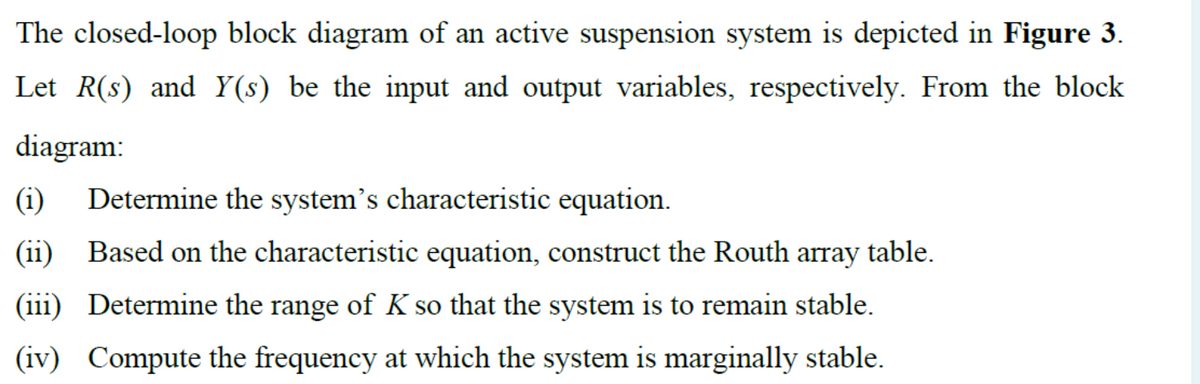 The closed-loop block diagram of an active suspension system is depicted in Figure 3.
Let R(s) and Y(s) be the input and output variables, respectively. From the block
diagram:
(i) Determine the system's characteristic equation.
(ii)
Based on the characteristic equation, construct the Routh array table.
(iii) Determine the range of K so that the system is to remain stable.
(iv) Compute the frequency at which the system is marginally stable.