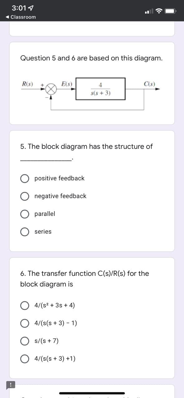 3:01 1
1 Classroom
Question 5 and 6 are based on this diagram.
R(s)
E(s)
4
C(s)
s(s + 3)
5. The block diagram has the structure of
positive feedback
negative feedback
parallel
series
6. The transfer function C(s)/R(s) for the
block diagram is
O 4/(s2 + 3s + 4)
4/(s(s + 3) - 1)
s/(s + 7)
4/(s(s + 3) +1)
