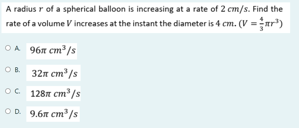 A radius r of a spherical balloon is increasing at a rate of 2 cm/s. Find the
rate of a volume V increases at the instant the diameter is 4 cm. (V = ar³)
ОА.
96л ст3 /s
О в.
32п ст3 /s
128п ст3/s
OD.
9.6п ст3/s
