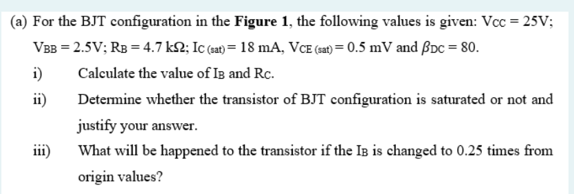 (a) For the BJT configuration in the Figure 1, the following values is given: Vcc=25V;
VBB = 2.5V; RB = 4.7 ks; Ic (sat) = 18 mA, VCE (sat) = 0.5 mV and BDc = 80.
i)
Calculate the value of IB and Rc.
ii)
Determine whether the transistor of BJT configuration is saturated or not and
justify your answer.
What will be happened to the transistor if the IB is changed to 0.25 times from
origin values?
iii)