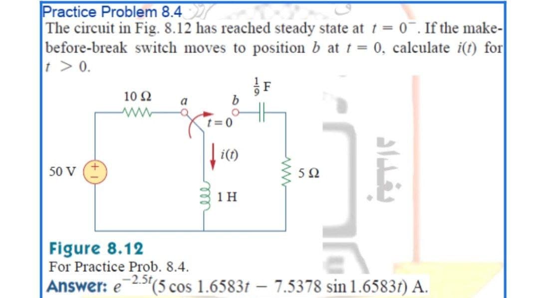 Practice Problem 8.4
The circuit in Fig. 8.12 has reached steady state at t = 0¯. If the make-
before-break switch moves to position b at t = 0, calculate i(t) for
t > 0.
10 2
a
t=0
i(t)
50 V
5Ω
1 H
Figure 8.12
For Practice Prob. 8.4.
-2.5t
Answer: e
(5 cos 1.6583t – 7.5378 sin 1.6583t) A.
ww
1/9
10
