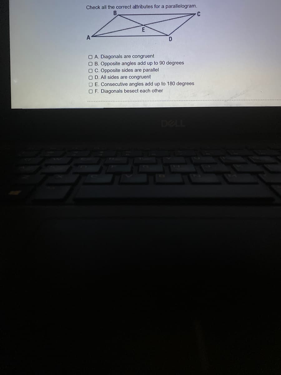 Check all the correct attributes for a parallelogram.
C
O A. Diagonals are congruent
O B. Opposite angles add up to 90 degrees
O C. Opposite sides are parallel
O D. All sides are congruent
O E. Consecutive angles add up to 180 degrees
O F. Diagonals besect each other
ASE
