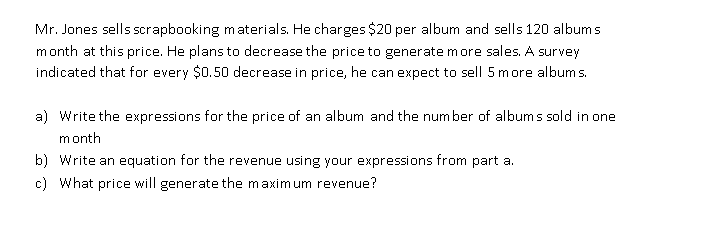 Mr. Jones sells scrapbooking materials. He charges $20 per album and sells 120 albums
month at this price. He plans to decrease the price to generate more sales. A survey
indicated that for every $0.50 decrease in price, he can expect to sell 5 more album s.
a) Write the expressions for the price of an album and the number of albums sold in one
month
b) Write an equation for the revenue using your expressions from part a.
c) What price will generate the maximum revenue?
