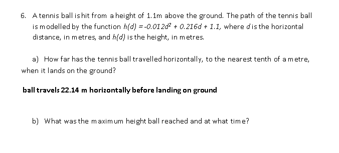 6. Atennis ball is hit from a height of 1.1m above the ground. The path of the tennis ball
is modelled by the function h(d) = -0.012d? + 0.216d + 1.1, where dis the horizontal
distance, in metres, and h(d) is the height, in metres.
a) How far has the tennis ball travelled horizontally, to the nearest tenth of a m etre,
when it lands on the ground?
ball travels 22.14 m horizontally before landing on ground
b) What was the maxim um height ball reached and at what time?
