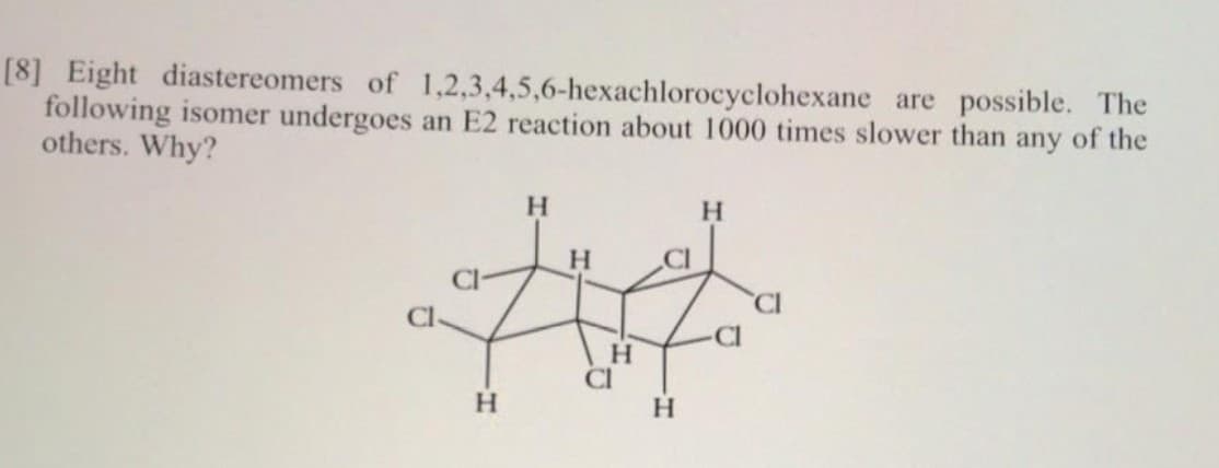[8] Eight diastereomers of 1,2,3,4,5,6-hexachlorocyclohexane are possible. The
following isomer undergoes an E2 reaction about 1000 times slower than any of the
others. Why?
H.
H.
H.
CI
CI
CI
H.
CI
H.
H
