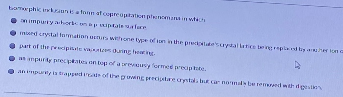 Isomorphic inclusion is a form of coprecipitation phenomena in which
an impurity adsorbs on a precipitate surface.
mixed crystal formation occurs with one type of ion in the precipitate's crystal lattice being replaced by another lon o
part of the precipitate vaporizes during heating.
an impurity precipitates on top of a previously formed precipitate.
an impurity is trapped inside of the growing precipitate crystals but can normally be removed with digestion.
