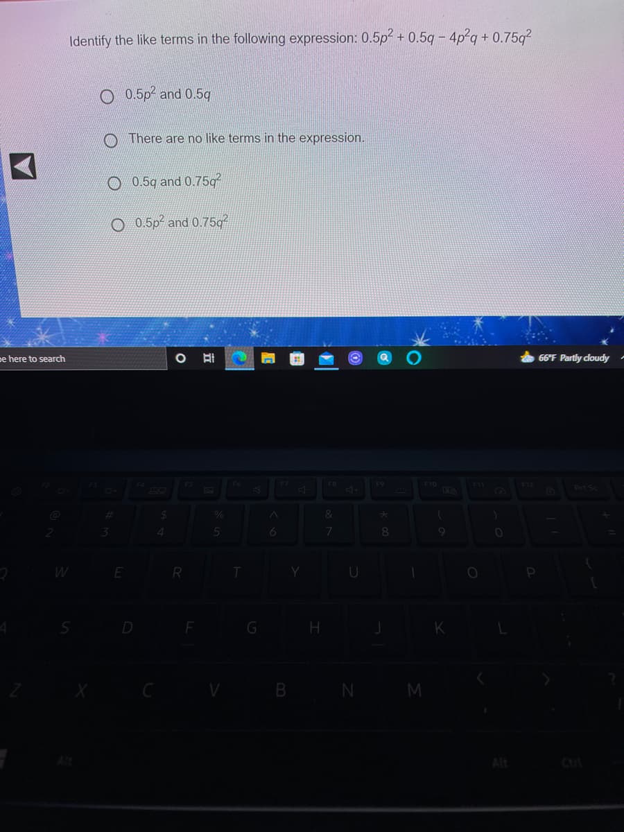 Identify the like terms in the following expression: 0.5p² + 0.5q - 4p-g + 0.75g?
O 0.5p and 0.5q
There are no like terms in the expression.
O 0.5g and 0.75g
O 0.5p² and 0.75g
pe here to search
耳
66°F Partly cloudy
FS
F10
F11
F12
Prt Sc
%23
4
8.
U
G
B N
M
