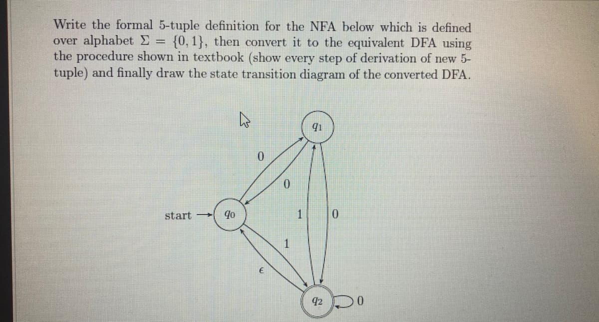 Write the formal 5-tuple definition for the NFA below which is defined
over alphabet E
the procedure shown in textbook (show every step of derivation of new 5-
tuple) and finally draw the state transition diagram of the converted DFA.
{0, 1}, then convert it to the equivalent DFA using
start
1
92
