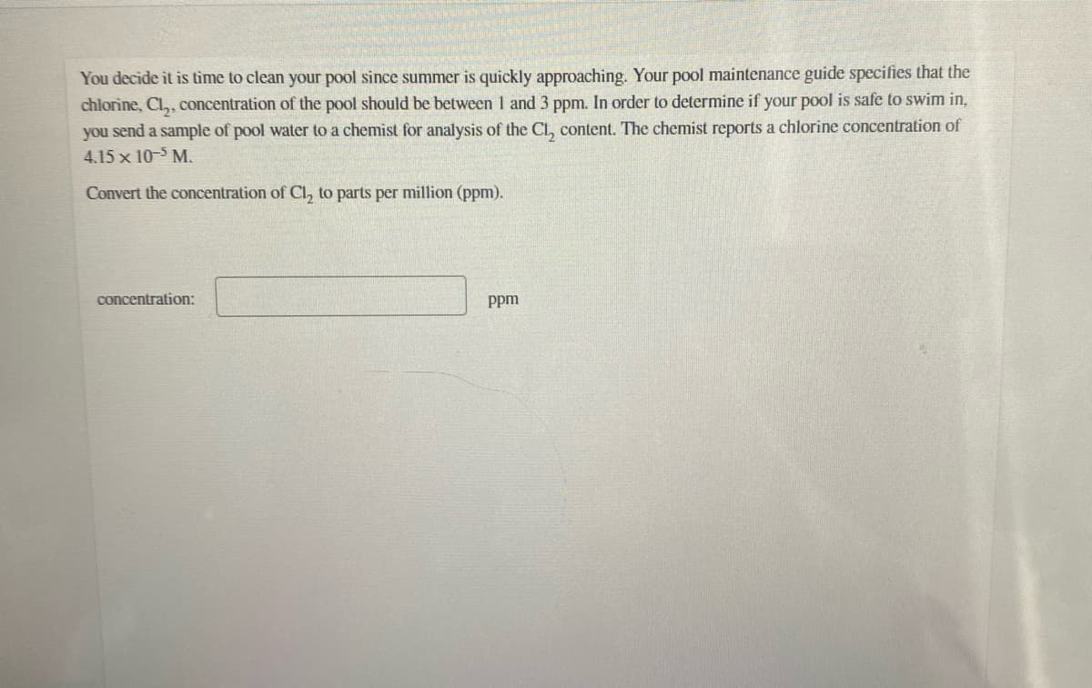 You decide it is time to clean your pool since summer is quickly approaching. Your pool maintenance guide specifies that the
chlorine, Cl,, concentration of the pool should be between 1 and 3 ppm. In order to determine if your pool is safe to swim in,
you send a sample of pool water to a chemist for analysis of the Cl, content. The chemist reports a chlorine concentration of
4.15 x 10-5 M.
Convert the concentration of Cl, to parts per million (ppm).
concentration:
ppm
