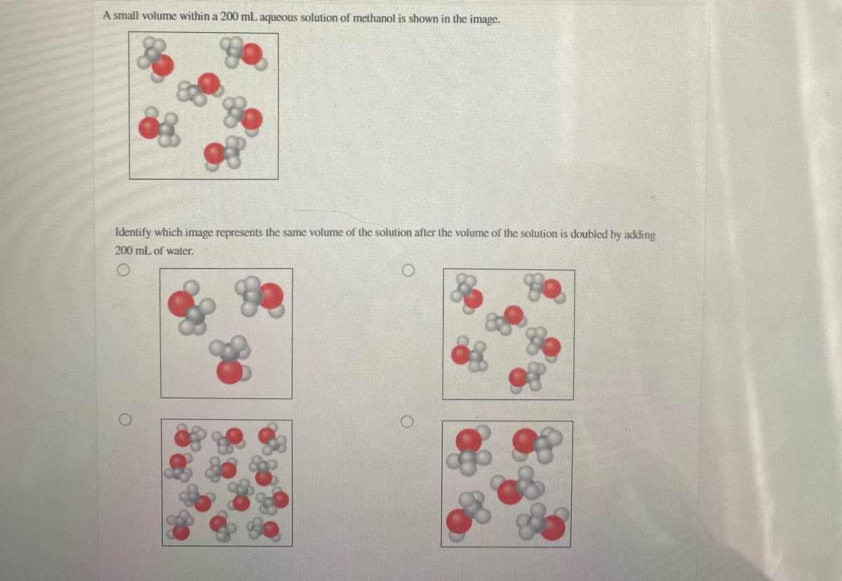 A small volume within a 200 mL aqueous solution of methanol is shown in the image.
Identify which image represents the same volume of the solution after the volume of the solution is doubled by adding
200 mL of water.
