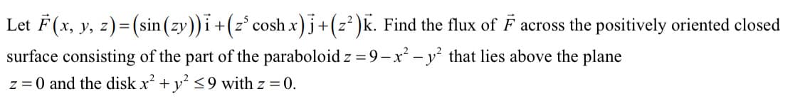 Let F(x, y, z)= (sin (zy))i+(z° cosh x)j+(z' )k. Find the flux of F across the positively oriented closed
surface consisting of the part of the paraboloid z =9-x² – y² that lies above the plane
z = 0 and the disk x + y <9 with z = 0.
