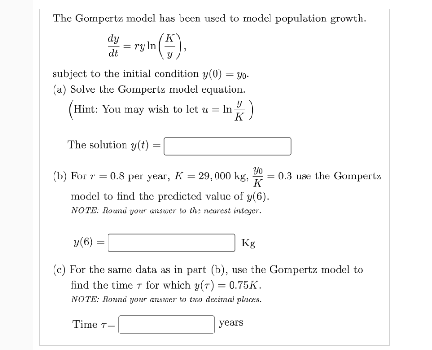 The Gompertz model has been used to model population growth.
dy
ry ln
dt
K
subject to the initial condition y(0) = yo.
= Yo.
(a) Solve the Gompertz model equation.
Hint: You may wish to let u = In)
K
The solution y(t) :
Yo
= 0.3 use the Gompertz
K
(b) For r = 0.8 per year, K= 29,000 kg,
model to find the predicted value of y(6).
NOTE: Round your answer to the nearest integer.
y(6)
Kg
(c) For the same data as in part (b), use the Gompertz model to
find the time T for which y(7) = 0.75K.
NOTE: Round your answer to two decimal places.
Time т3
years
