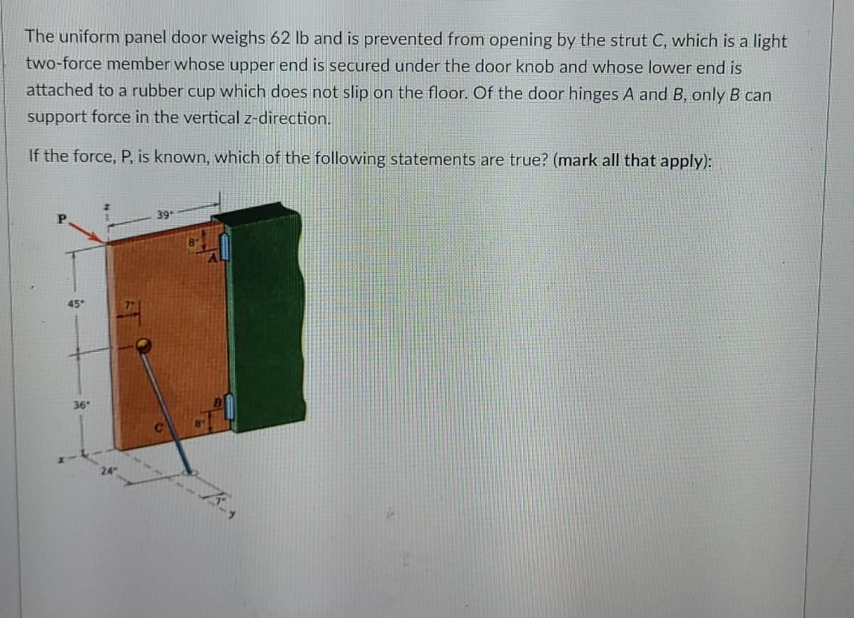 The uniform panel door weighs 62 lb and is prevented from opening by the strut C, which is a light
two-force member whose upper end is secured under the door knob and whose lower end is
attached to a rubber cup which does not slip on the floor. Of the door hinges A and B, only B can
support force in the vertical z-direction.
If the force, P, is known, which of the following statements are true? (mark all that apply):
39
45
36
24
