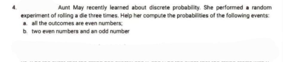 Aunt May recently learned about discrete probability. She performed a random
experiment of rolling a die three times. Help her compute the probabilities of the following events:
a. all the outcomes are even numbers;
b. two even numbers and an odd number
