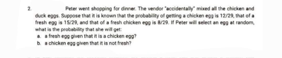 2.
Peter went shopping for dinner. The vendor "accidentally" mixed all the chicken and
duck eggs. Suppose that it is known that the probability of getting a chicken egg is 12/29, that of a
fresh egg is 15/29, and that of a fresh chicken egg is 8/29. If Peter will select an egg at random,
what is the probability that she will get:
a. a fresh egg given that it is a chicken egg?
b. a chicken egg given that it is not fresh?

