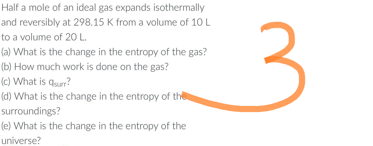 Half a mole of an ideal gas expands isothermally
and reversibly at 298.15 K from a volume of 10 L
to a volume of 20 L.
(a) What is the change in the entropy of the gas?
(b) How much work is done on the gas?
(c) What is qsurr?
(d) What is the change in the entropy of the
surroundings?
(e) What is the change in the entropy of the
universe?
3