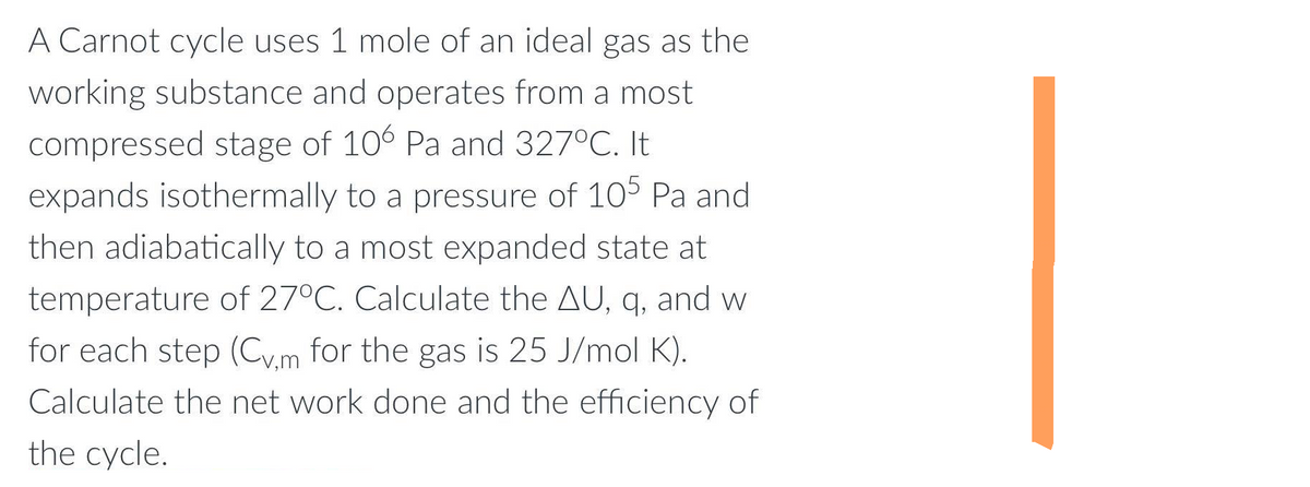 A Carnot cycle uses 1 mole of an ideal gas as the
working substance and operates from a most
compressed stage of 106 Pa and 327°C. It
expands isothermally to a pressure of 105 Pa and
then adiabatically to a most expanded state at
temperature of 27°C. Calculate the AU, q, and w
for each step (Cv.m for the gas is 25 J/mol K).
Calculate the net work done and the efficiency of
the cycle.