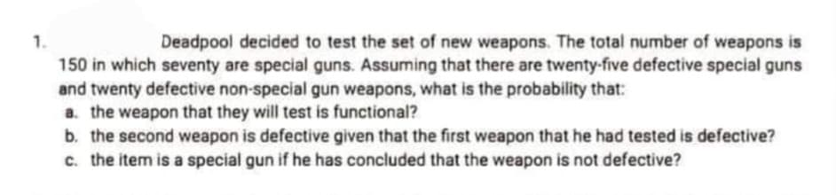 1.
150 in which seventy are special guns. Assuming that there are twenty-five defective special guns
and twenty defective non-special gun weapons, what is the probability that:
a. the weapon that they will test is functional?
b. the second weapon is defective given that the first weapon that he had tested is defective?
c. the item is a special gun if he has concluded that the weapon is not defective?
Deadpool decided to test the set of new weapons. The total number of weapons is
