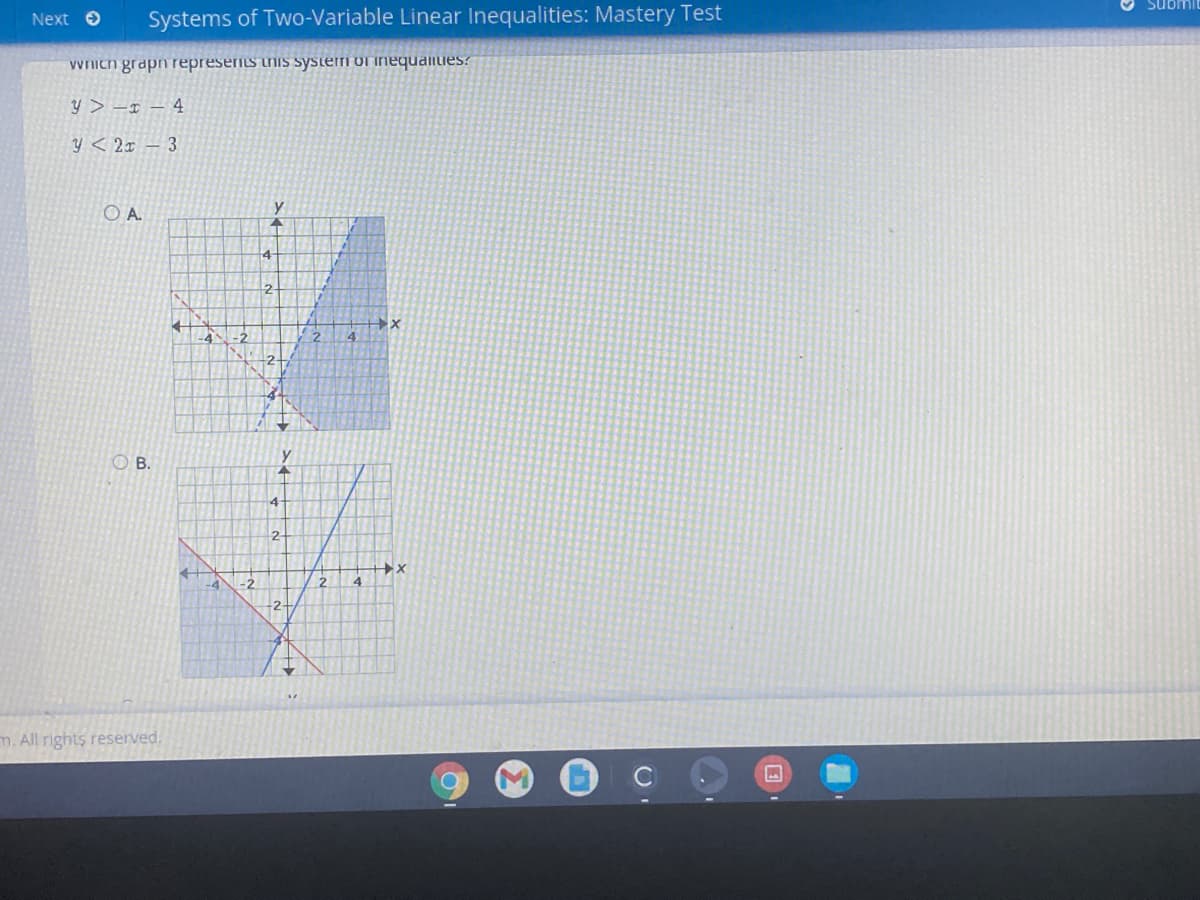 Next O
Systems of Two-Variable Linear Inequalities: Mastery Test
Submil
Wich grapn represeris this systerfi of inequaliies?
y > -x – 4
y < 2x – 3
O A.
2.
2+
B.
4
2.
-2
2
-2-
m. All rights reserved.
