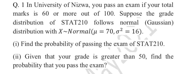 Q. 1 In University of Nizwa, you pass an exam if
marks is 60 or more out of 100. Suppose the grade
your total
distribution of STAT210 follows normal (Gaussian)
distribution with X~Normal(µ = 70,0² = 16).
(i) Find the probability of passing the exam of STAT210.
(ii) Given that your grade is greater than 50, find the
probability that you pass the exam?
