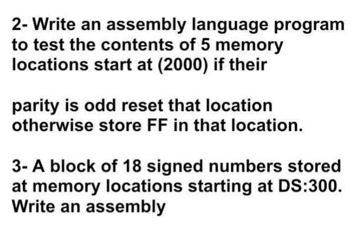 2- Write an assembly language program
to test the contents of 5 memory
locations start at (2000) if their
parity is odd reset that location
otherwise store FF in that location.
3- A block of 18 signed numbers stored
at memory locations starting at DS:300.
Write an assembly
