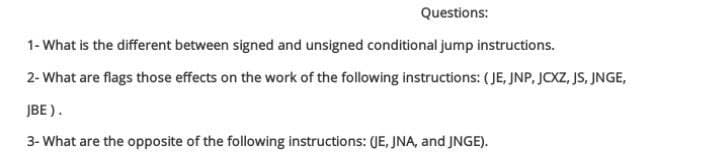 Questions:
1- What is the different between signed and unsigned conditional jump instructions.
2- What are flags those effects on the work of the following instructions: ( JE, JNP, JCXZ, JS, JNGE,
JBE ).
3- What are the opposite of the following instructions: (JE, JNA, and JNGE).
