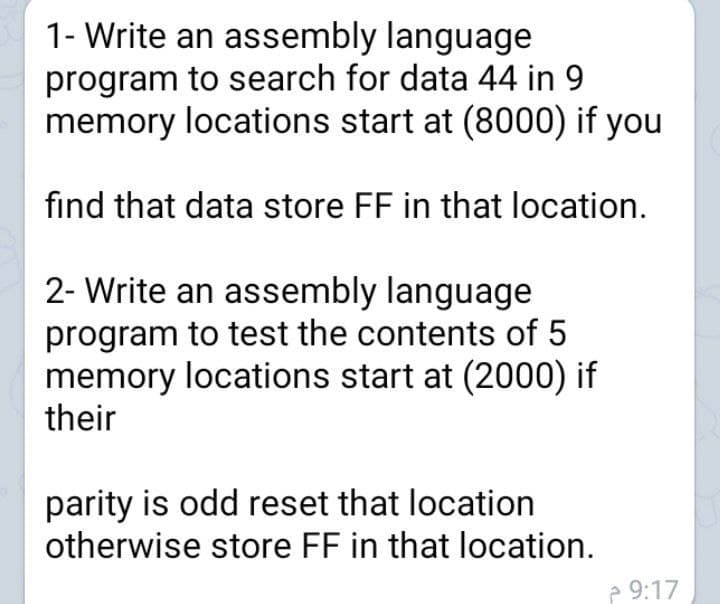 1- Write an assembly language
program to search for data 44 in 9
memory locations start at (8000) if you
find that data store FF in that location.
2- Write an assembly language
program to test the contents of 5
memory locations start at (2000) if
their
parity is odd reset that location
otherwise store FF in that location.
e 9:17
