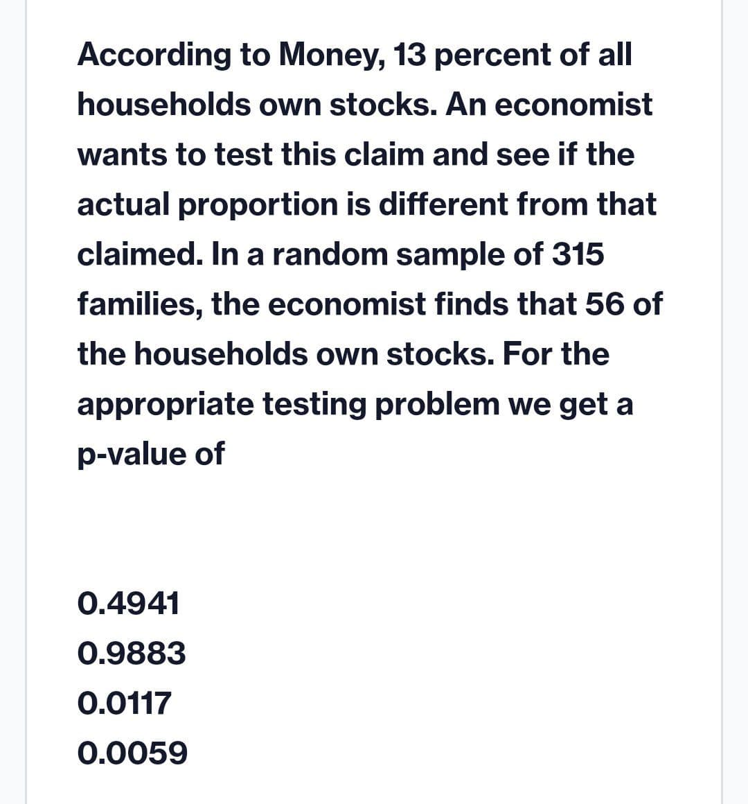 According to Money, 13 percent of all
households own stocks. An economist
wants to test this claim and see if the
actual proportion is different from that
claimed. In a random sample of 315
families, the economist finds that 56 of
the households own stocks. For the
appropriate testing problem we get a
p-value of
0.4941
0.9883
0.0117
0.0059