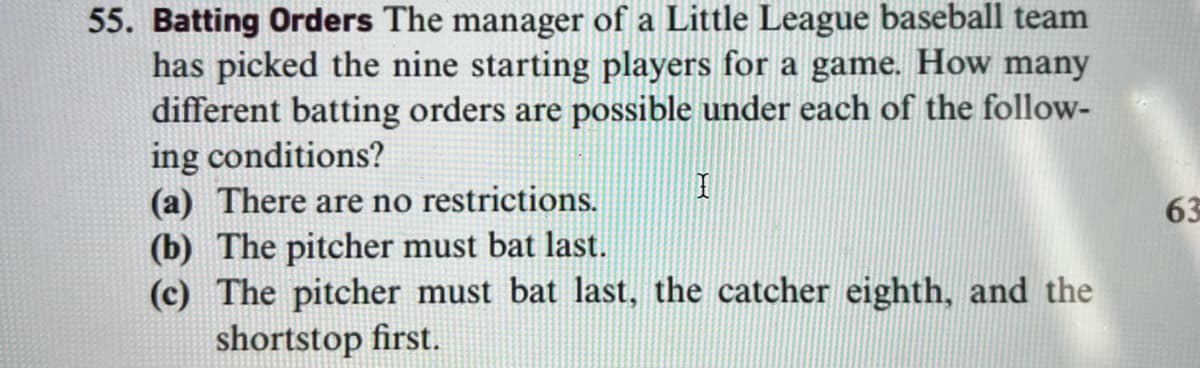 5. Batting Orders The manager of a Little League baseball team
has picked the nine starting players for a game. How many
different batting orders are possible under each of the follow-
ing conditions?
(a) There are no restrictions.
(b) The pitcher must bat last.
(c) The pitcher must bat last, the catcher eighth, and the
shortstop first.
63
