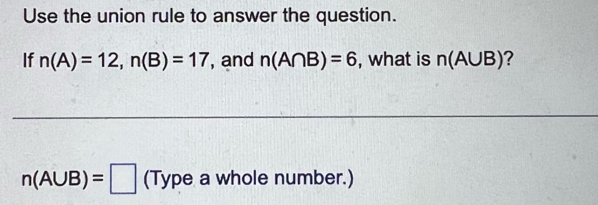 Use the union rule to answer the question.
If n(A) = 12, n(B) = 17, and n(ANB) = 6, what is n(AUB)?
n(AUB) = (Type a whole number.)