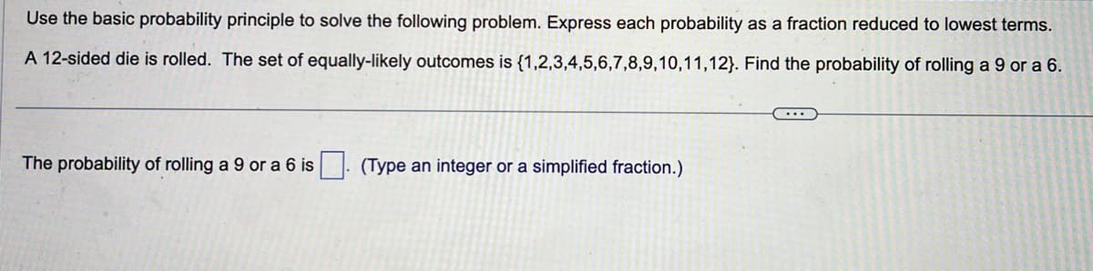 Use the basic probability principle to solve the following problem. Express each probability as a fraction reduced to lowest terms.
A 12-sided die is rolled. The set of equally-likely outcomes is {1,2,3,4,5,6,7,8,9,10,11,12}. Find the probability of rolling a 9 or a 6.
The probability of rolling a 9 or a 6 is
(Type an integer or a simplified fraction.)