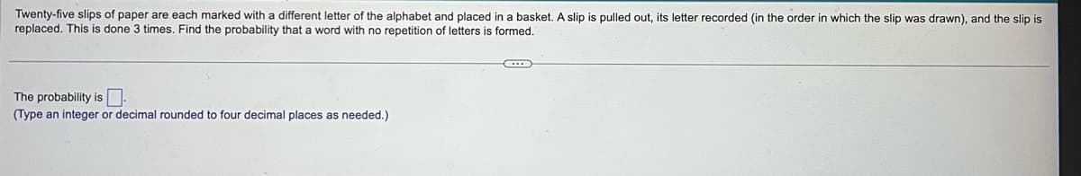 Twenty-five slips of paper are each marked with a different letter of the alphabet and placed in a basket. A slip is pulled out, its letter recorded (in the order in which the slip was drawn), and the slip is
replaced. This is done 3 times. Find the probability that a word with no repetition of letters is formed.
The probability is
(Type an integer or decimal rounded to four decimal places as needed.)