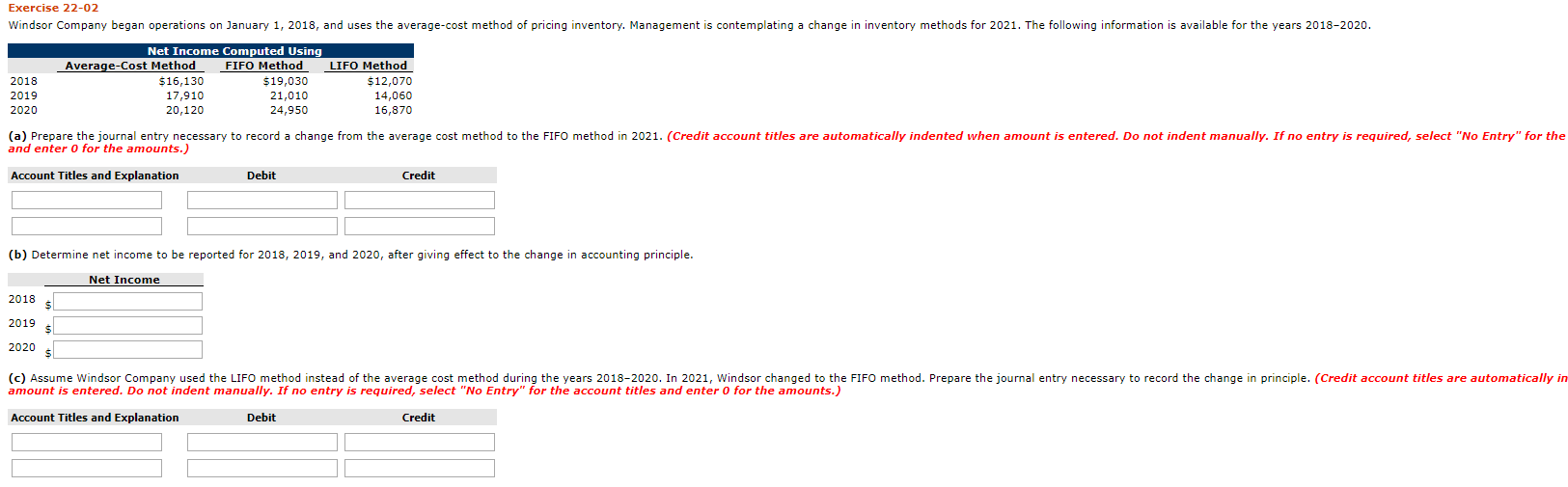 windaer Lomparry buyan speratiuma un Jeruary 1, 2018. and uaa the everupe-coat muthud of pris ng imentury. Munagement a cortLmpluting a hungs ir iventury me.hada far 2021. The fuloniry infurmation ia evai uble for the peara 2018 202o.
Net Income Computed Using
FIFO Method
S19.030
21.010
24,050
LTFO Method
Average-Cost Method
$16,130
17,910
25.120
2018
$12,070
10,70
2014
2020
() Prepare the juurnal entry resoury io rucord e dharye from the arrege oal mslhud te the PIFU malhud in 2021. (Creult acrouwl Etles ure uulomalcaly maented when amount is entered. De mot mdent mamally. If no entry s reyurcd, seleet "Ne tntry" for the
and enter o for the amounts. )
Account Titla and txplanalion
Debst
Crudit
(b) Deturmine net inceme ta be rup:rted for 2018, 201s, and 2020, aftar giving uffect to the charge in accountirg principle.
Net Tarame
2018
2019
(c) Assume Windsor Company used the LIFO method instead of the average cost method during the years 2018-2020. In 2021, Wintsor changed to the FIFO mechod. Prepare the joumal entry necessary to record the change in principle. (Credit account titles are automatically in
Anant ie entared. no not indent manunly. I na antry le regnired, celect "Nn rntry" or the enwnt tihlae and enter a for the amonte.
Account Titles and Explanation
Debit
Credit
