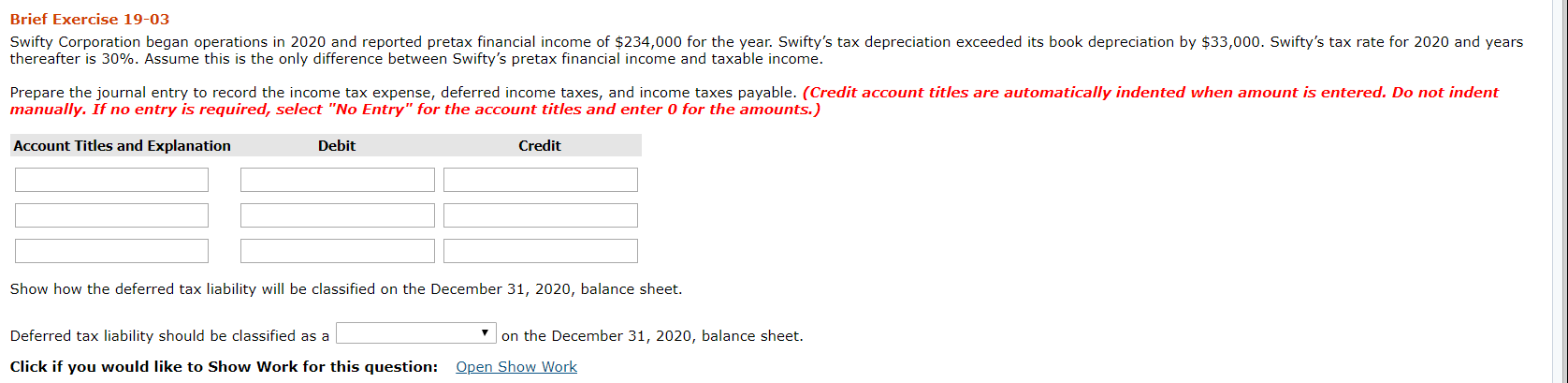 Brief Exercise 19-03
Swifty Corporation began operations in 2020 and reported pretax financial income of $234,000 for the year. Swifty's tax depreciation exceeded its book depreciation by $33,000. Swifty's tax rate for 2020 and years
thereafter is 30%. Assume this is the only difference between Swifty's pretax financial income and taxable income.
Prepare the journal entry to record the income tax expense, deferred income taxes, and income taxes payable. (Credit account titles are automatically indented when amount is entered. Do not indent
manually. If no entry is required, select "No Entry" for the account titles and enter 0 for the amounts.)
Account Titles and Explanation
Debit
Credit
Show how the deferred tax liability will be classified on the December 31, 2020, balance sheet.
Deferred tax liability should be classified as a
on the December 31, 2020, balance sheet.
Click if you would like to Show Work for this question: Open Show Work
