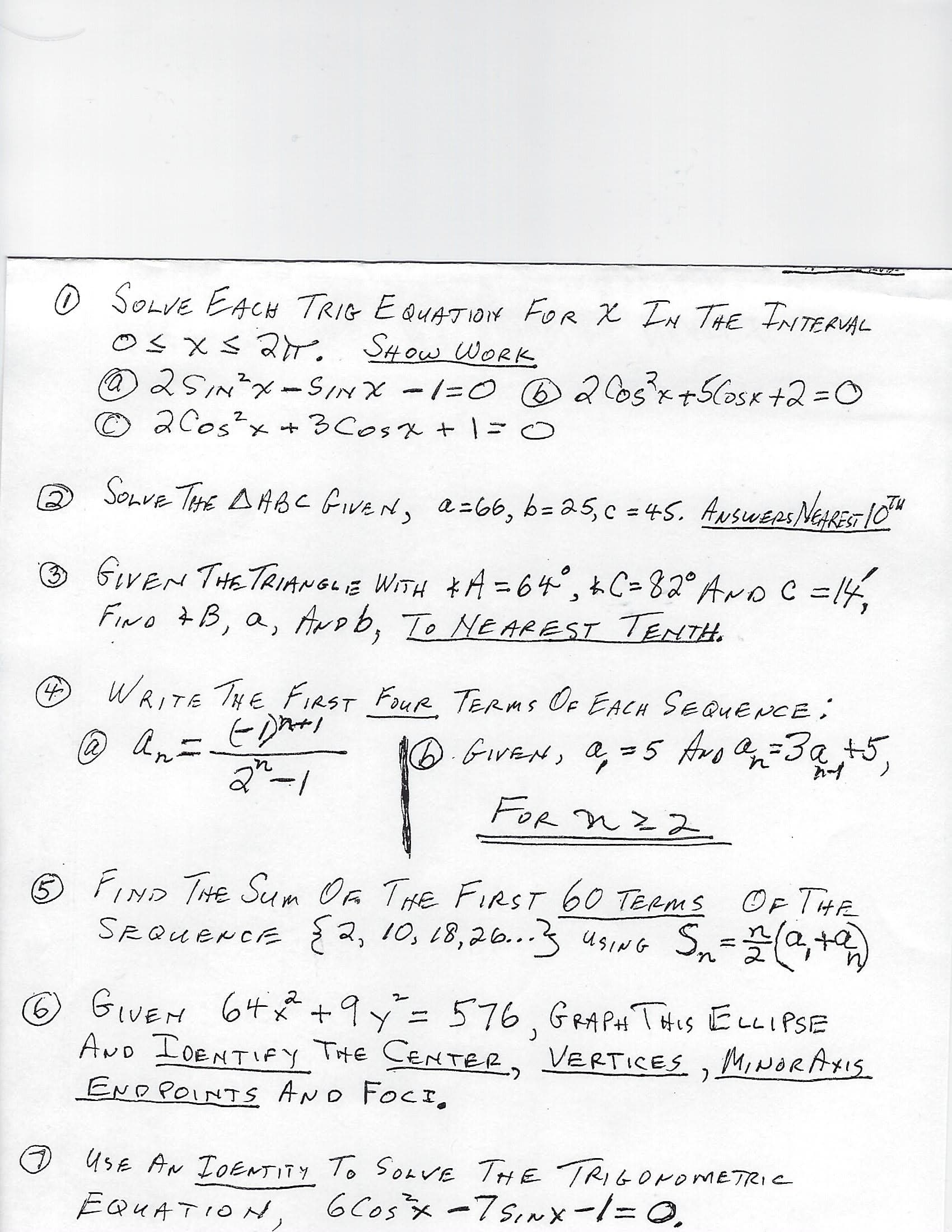 O SOLVE EACH TRIG E QUATION FOR X IN THE TNTERUAL
Os xs 2r
2SINX-SINX -1=0 B2o5x+5CosK +2=D0
©2Cos?x + 3Cosx + | =0
SHOW WORK
Sonve THE AHBC GiveN,
a-66, b= 25,c = 45. ANSWEPS NERES 10"
(2)
%3D
GIVEN THETRIANGLE WITH *A = 64°, kC=82° AroC =14,
FINo 7B, a, Arob, To Ne AREST TENTH.
%3D
WRITE THE FIRST FOUR TERms Oe EACH SEQUENCE:
(4)
An-
6.GiVEN, a, =5 Avo a=3a +5.
la)
FOR nz 2
FIND THE Sum Oa THE FIRST 60 TERMS
OF THE
Sn-G+)
SRQUENCE {2, 10, L8,26..3 usiG Sn=,+
USING
GIVEM 64* +9y= 576, GRA PAt THIS ELLIPSE
AND IDENTIFY THE CENTER, VERTICES ,MINORAXIS
END POINTS AND FOCI,
9.
O UsE AN IDENTITY To SoavE THE TRIGONOMETRIC
6 Cosx -7sinx-1=0.
EQUATION,
