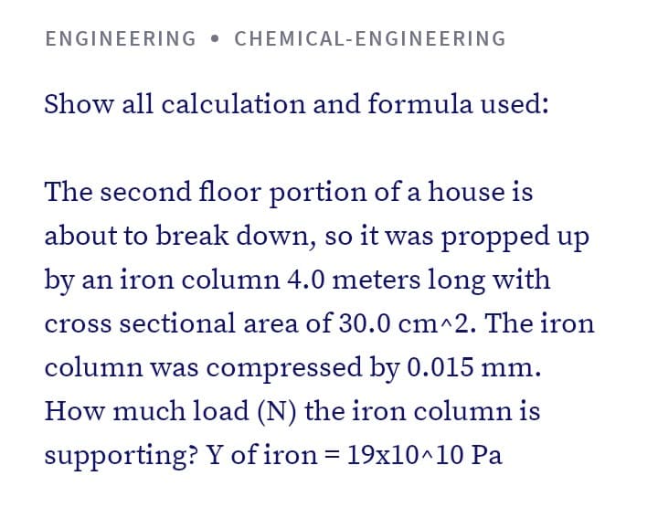 ENGINEERING • CHEMICAL-ENGINEERING
Show all calculation and formula used:
The second floor portion of a house is
about to break down, so it was propped up
by an iron column 4.0 meters long with
cross sectional area of 30.0 cm^2. The iron
column was compressed by 0.015 mm.
How much load (N) the iron column is
supporting? Y of iron = 19x10^10 Pa
