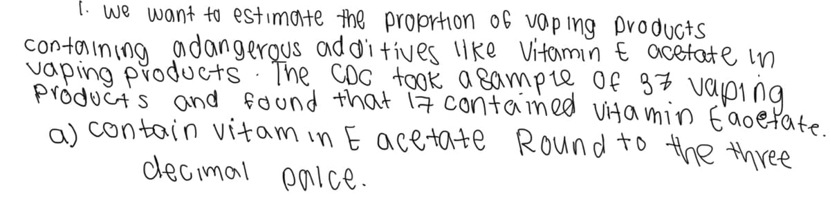 [. we want to estimate the proprtion of vap ing Droducts
containing adangergus additives Ike Vitamin € acetate in
vaping products · The COC took a sampre of 37 vaping
produčts and found that 17 contamed ViHa min E'aoefate
a) contain vitam in E acetate Round to the three
decimal palce-
