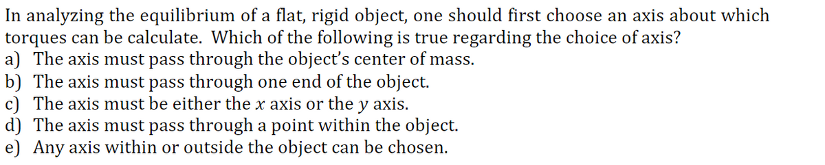 In analyzing the equilibrium of a flat, rigid object, one should first choose an axis about which
torques can be calculate. Which of the following is true regarding the choice of axis?
a) The axis must pass through the objectť's center of mass.
b) The axis must pass through one end of the object.
c) The axis must be either the x axis or the y axis.
d) The axis must pass through a point within the object.
e) Any axis within or outside the object can be chosen.
