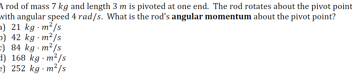 4 rod of mass 7 kg and length 3 m is pivoted at one end. The rod rotates about the pivot point
with angular speed 4 rad/s. What is the rod's angular momentum about the pivot point?
a) 21 kg m²/s
5) 42 kg · m²/s
:) 84 kg m²/s
1) 168 kg · m²/s
e) 252 kg · m? /s
