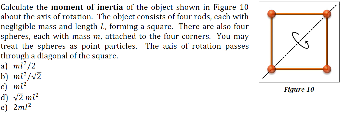 Calculate the moment of inertia of the object shown in Figure 10
about the axis of rotation. The object consists of four rods, each with
negligible mass and length L, forming a square. There are also four
spheres, each with mass m, attached to the four corners. You may
treat the spheres as point particles. The axis of rotation passes
through a diagonal of the square.
a) ml²/2
b) ml?/v2
c) ml?
d) v2 ml?
e) 2ml?
Figure 10
