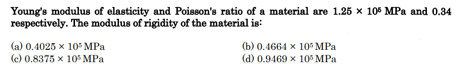 Young's modulus of elasticity and Poisson's ratio of a material are 1.25 x 105 MPa and 0.34
respectively. The modulus of rigidity of the material is:
(a) 0.4025 x 105 MPa
(c) 0.8375 x 105 MPa
(b) 0.4664 x 105 MPa
(d) 0.9469 x 105 MPa