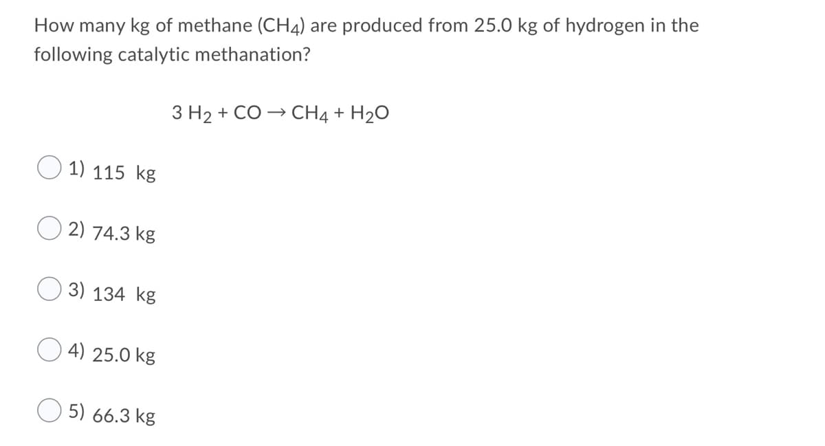 How many kg of methane (CH4) are produced from 25.0 kg of hydrogen in the
following catalytic methanation?
3 H2 + CO - CH4 + H2O
1) 115 kg
2) 74.3 kg
3) 134 kg
4) 25.0 kg
5) 66.3 kg
