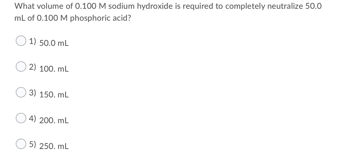 What volume of 0.100 M sodium hydroxide is required to completely neutralize 50.0
mL of 0.100 M phosphoric acid?
1) 50.0 mL
2) 100. mL
3) 150. mL
4) 200. mL
5) 250. mL
