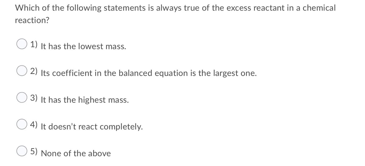 Which of the following statements is always true of the excess reactant in a chemical
reaction?
1) It has the lowest mass.
2) Its coefficient in the balanced equation is the largest one.
3) It has the highest mass.
4) It doesn't react completely.
5) None of the above
