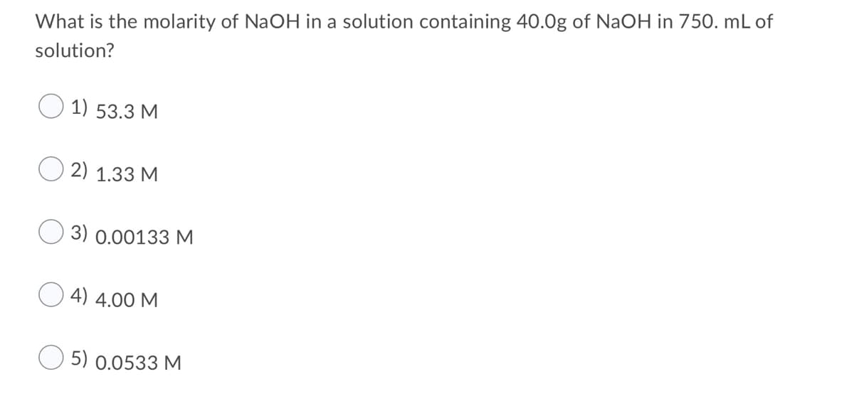 What is the molarity of NaOH in a solution containing 40.0g of NaOH in 750. mL of
solution?
1) 53.3 M
2) 1.33 M
3) 0.00133 M
4) 4.00 M
5) 0.0533 M
